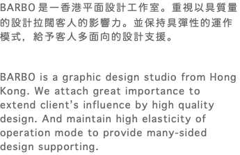 BARBO 是一香港平面設計工作室。重視以具質量的設計拉闊客人的影響力。並保持具彈性的運作模式，給予客人多面向的設計支援。 BARBO is a graphic design studio from Hong Kong. We attach great importance to extend client’s influence by high quality design. And maintain high elasticity of operation mode to provide many-sided design supporting.